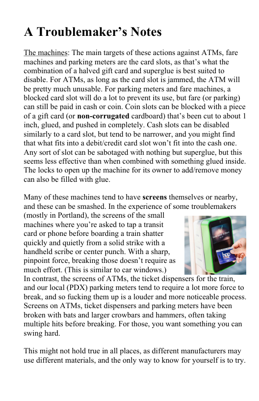 A Troublemaker’s Notes  The machines: The main targets of these actions against ATMs, fare machines and parking meters are the card slots, as that’s what the combination of a halved gift card and superglue is best suited to disable. For ATMs, as long as the card slot is jammed, the ATM will be pretty much unusable. For parking meters and fare machines, blocked card slot will do a lot to prevent its use, but fare (or parking) can still be paid in cash or coin. Coin slots can be blocked with a piece of a gift card (or non-corrugated cardboard) that’s been cut to about 1 inch, glued, and pushed in completely. Cash slots can be disabled similarly to a card slot, but tend to be narrower, and you might find that what fits into a debit/eredit card slot won’t fit into the cash one. Any sort of slot can be sabotaged with nothing but superglue, but this seems less effective than when combined with something glued inside. The locks to open up the machine for its owner to add/remove money can also be filled with glue.  Many of these machines tend to have screens themselves or nearby, and these can be smashed. In the experience of some troublemakers (mostly in Portland), the screens of the small machines where you’re asked to tap a transit card or phone before boarding a train shatter \ quickly and quietly from a solid strike witha || handheld scribe or center punch. With a sharp, pinpoint force, breaking those doesn’t require as | much effort. (This s similar to car windows) | In contrast, the screens of ATMs, the ticket dispensers for the train, and our local (PDX) parking meters tend to require a lot more force to break, and so fucking them up is a louder and more noticeable process. Screens on ATMS, ticket dispensers and parking meters have been broken with bats and larger crowbars and hammers, often taking maltiple hits before breaking, For those, you want something you can swing hard.  This might not hold true in all places, as different manufacturers may use different materials, and the only way to know for yourselfis to try.  